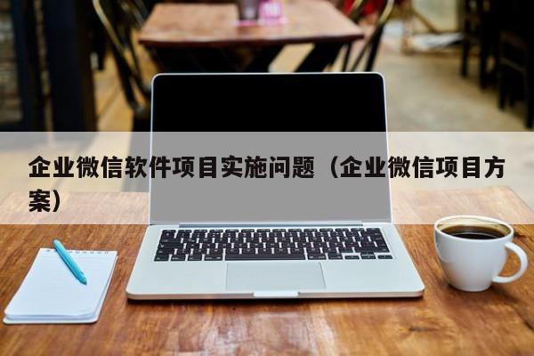 企业微信软件项目实施问题（企业微信项目方案）