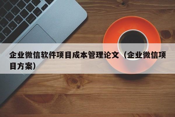 企业微信软件项目成本管理论文（企业微信项目方案）