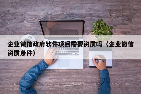 企业微信政府软件项目需要资质吗（企业微信资质条件）