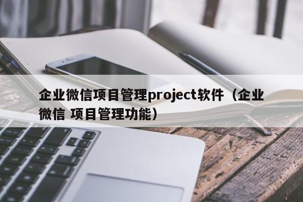 企业微信项目管理project软件（企业微信 项目管理功能）